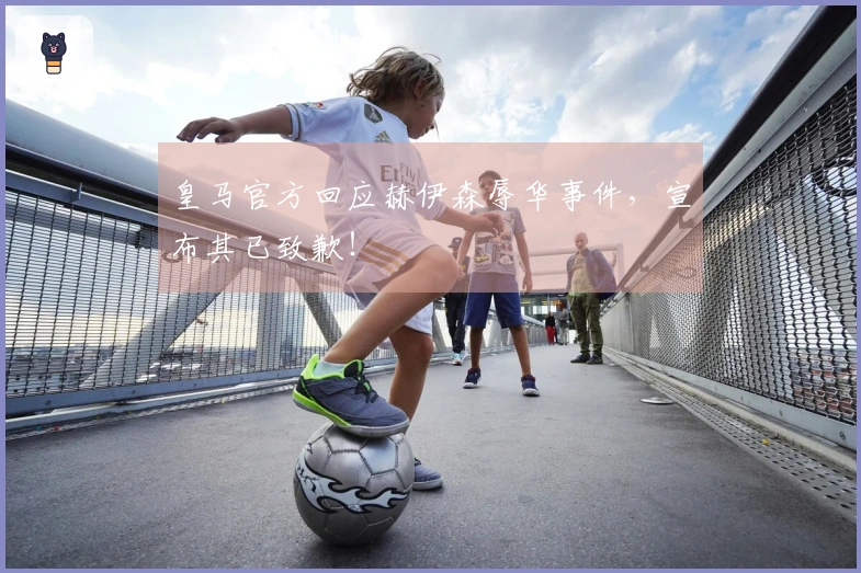 皇马官方回应赫伊森辱华事件，宣布其已致歉！