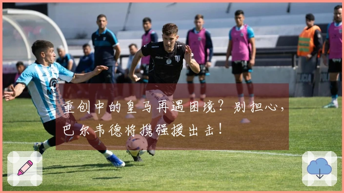 重创中的皇马再遇困境？别担心，巴尔韦德将携强援出击！