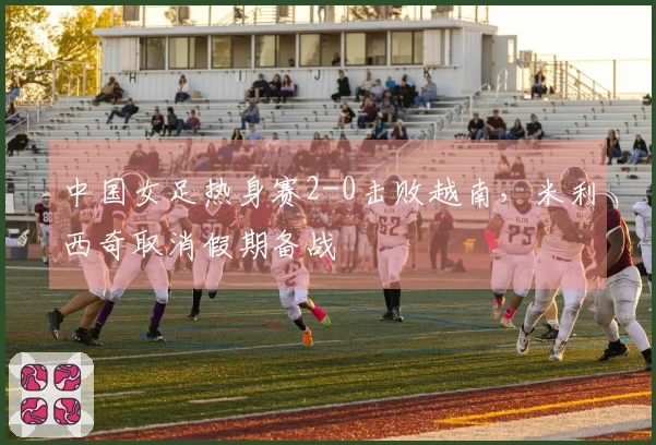 中国女足热身赛2-0击败越南，米利西奇取消假期备战