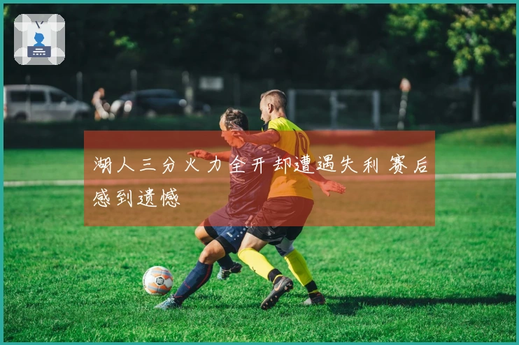 湖人三分火力全开却遭遇失利 赛后感到遗憾