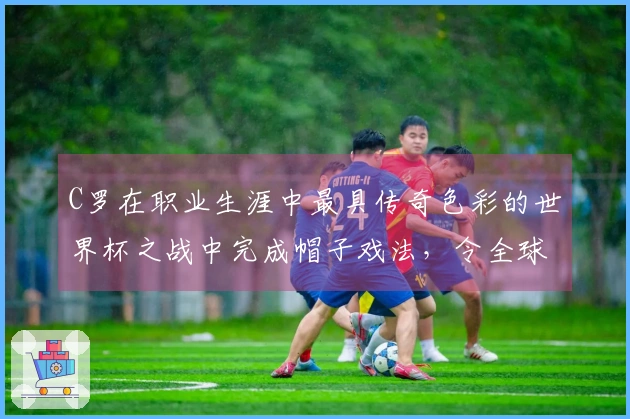 C罗在职业生涯中最具传奇色彩的世界杯之战中完成帽子戏法，令全球瞩目！