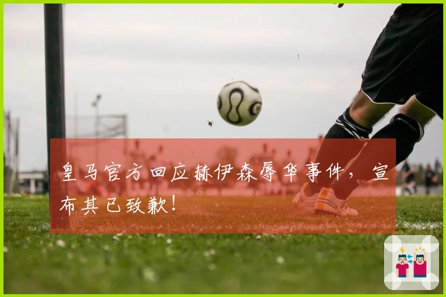 皇马官方回应赫伊森辱华事件，宣布其已致歉！