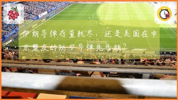 伊朗导弹存量耗尽，还是美国在中东盟友的防空导弹先告缺？