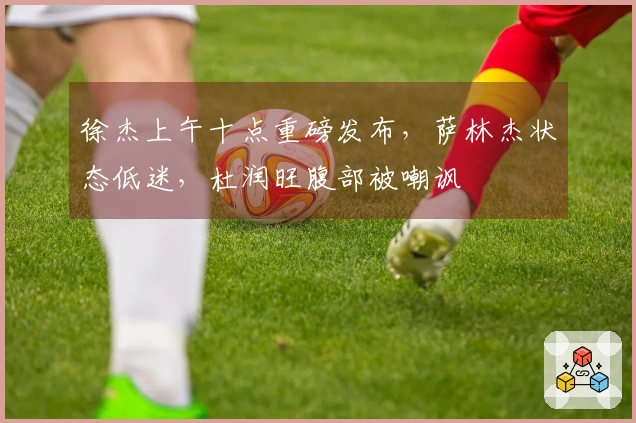 徐杰上午十点重磅发布，萨林杰状态低迷，杜润旺腹部被嘲讽