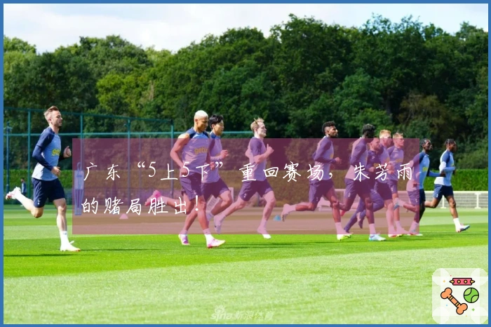 广东“5上5下”重回赛场，朱芳雨的赌局胜出！