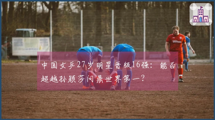 中国女乒27岁明星晋级16强：能否超越孙颖莎问鼎世界第一？