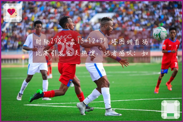 时隔298天轰15+12+7！塔图姆首场比赛引发全美热搜，记者感叹：如同归来未去
