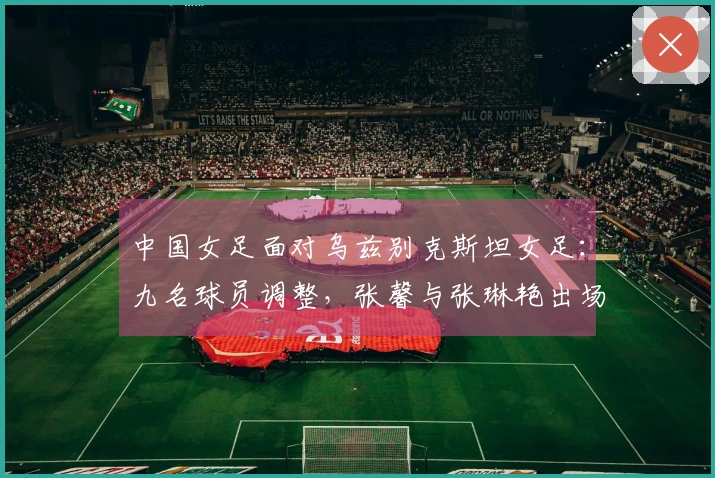 中国女足面对乌兹别克斯坦女足：九名球员调整，张馨与张琳艳出场首发