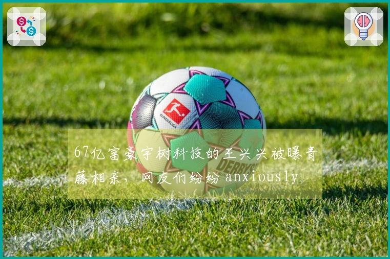 67亿富豪宇树科技的王兴兴被曝青藤相亲，网友们纷纷 anxiously。