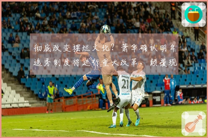 彻底改变摆烂文化？萧华确认明年选秀制度将进行重大改革，颠覆现有格局！