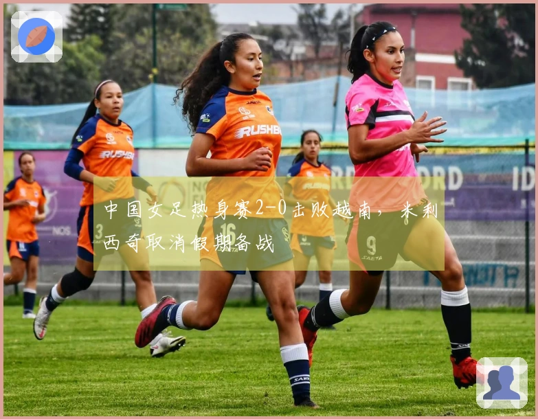 中国女足热身赛2-0击败越南，米利西奇取消假期备战