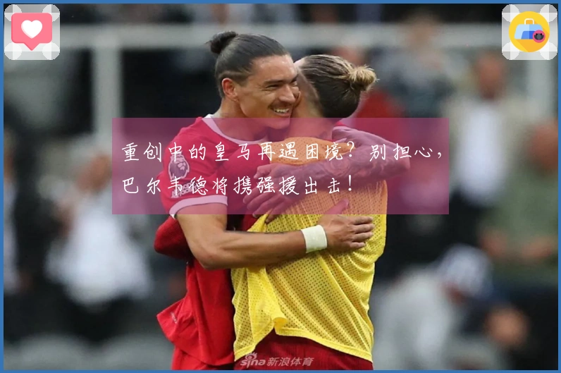 重创中的皇马再遇困境？别担心，巴尔韦德将携强援出击！