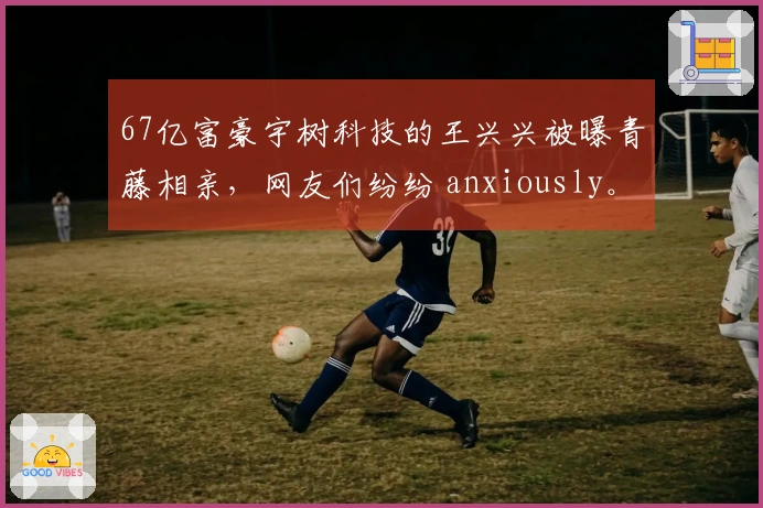 67亿富豪宇树科技的王兴兴被曝青藤相亲，网友们纷纷 anxiously。